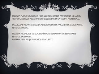 PREPARA PLATOS CALIENTES Y FRÍOS CUMPLIENDO LOS PARÁMETROS DE SABOR,
TEXTURA, AROMA Y PRESENTACIÓN, REQUERIDOS EN LA COCINA PROFESIONAL.
DECORA LAS PREPARACIONES DE ACUERDO CON LOS PARÁMETROS DADOS POR EL
ESTABLECIMIENTO.
PREPARA PRODUCTOS DE REPOSTERÍA DE ACUERDO CON LOS ESTÁNDARES
ESTABLECIDOS POR LA
EMPRESA Y LOS REQUERIMIENTOS DEL CLIENTE.
 