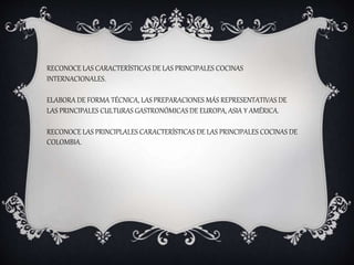 RECONOCE LAS CARACTERÍSTICAS DE LAS PRINCIPALES COCINAS
INTERNACIONALES.
ELABORA DE FORMA TÉCNICA, LAS PREPARACIONES MÁS REPRESENTATIVAS DE
LAS PRINCIPALES CULTURAS GASTRONÓMICAS DE EUROPA, ASIA Y AMÉRICA.
RECONOCE LAS PRINCIPLALES CARACTERÍSTICAS DE LAS PRINCIPALES COCINAS DE
COLOMBIA.
 
