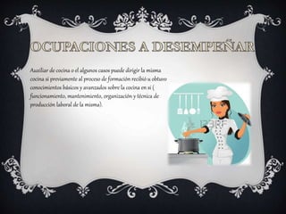 Auxiliar de cocina o el algunos casos puede dirigir la misma
cocina si previamente al proceso de formación recibió u obtuvo
conocimientos básicos y avanzados sobre la cocina en si (
funcionamiento, mantenimiento, organización y técnica de
producción laboral de la misma).
 