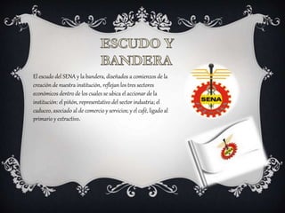El escudo del SENA y la bandera, diseñados a comienzos de la
creación de nuestra institución, reflejan los tres sectores
económicos dentro de los cuales se ubica el accionar de la
institución: el piñón, representativo del sector industria; el
caduceo, asociado al de comercio y servicios; y el café, ligado al
primario y extractivo.
 