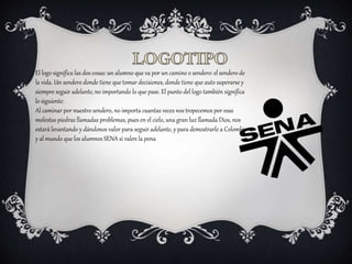 El logo significa las dos cosas: un alumno que va por un camino o sendero: el sendero de
la vida. Un sendero donde tiene que tomar decisiones, donde tiene que auto superarse y
siempre seguir adelante, no importando lo que pase. El punto del logo también significa
lo siguiente:
Al caminar por nuestro sendero, no importa cuantas veces nos tropecemos por esas
molestas piedras llamadas problemas, pues en el cielo, una gran luz llamada Dios, nos
estará levantando y dándonos valor para seguir adelante, y para demostrarle a Colombia
y al mundo que los alumnos SENA si valen la pena
 