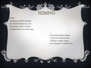CORO
Estudiantes del SENA adelante
Por Colombia luchad con amor
Con el animo noble y radiante
Transformémosla en mundo mejor
I
De la patria el futuro destino,
en las manos del joven está,
el trabajo es seguro camino,
que el progreso a Colombia dará.
 