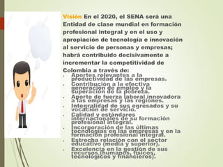 Visión En el 2020, el SENA será una
Entidad de clase mundial en formación
profesional integral y en el uso y
apropiación de tecnología e innovación
al servicio de personas y empresas;
habrá contribuido decisivamente a
incrementar la competitividad de
Colombia a través de:
 Aportes relevantes a la
productividad de las empresas.
 Contribución a la efectiva
generación de empleo y la
superación de la pobreza.
 Aporte de fuerza laboral innovadora
a las empresas y las regiones.
 Integralidad de sus egresados y su
vocación de servicio.
 Calidad y estándares
internacionales de su formación
profesional integral.
 Incorporación de las últimas
tecnologías en las empresas y en la
formación profesional integral.
 Estrecha relación con el sector
educativo (media y superior).
 Excelencia en la gestión de sus
recursos (humanos, físicos,
tecnológicos y financieros).
 