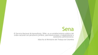 Sena
El Servicio Nacional de Aprendizaje, SENA, es un establecimiento público del
orden nacional con personería jurídica, patrimonio propio e independiente y
autonomía administrativa.
Adscrito al Ministerio del Trabajo de Colombia
 