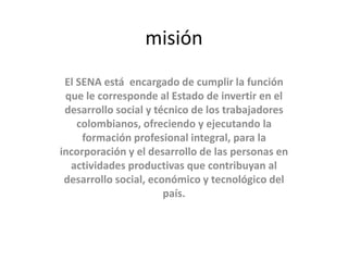 misión
El SENA está encargado de cumplir la función
que le corresponde al Estado de invertir en el
desarrollo social y técnico de los trabajadores
colombianos, ofreciendo y ejecutando la
formación profesional integral, para la
incorporación y el desarrollo de las personas en
actividades productivas que contribuyan al
desarrollo social, económico y tecnológico del
país.
 
