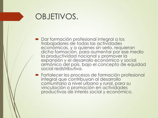 OBJETIVOS.
 Dar formación profesional integral a los
trabajadores de todas las actividades
económicas, y a quienes sin serlo, requieran
dicha formación, para aumentar por ese medio
la productividad nacional y promover la
expansión y el desarrollo económico y social
armónico del país, bajo el concepto de equidad
social redistributiva.
 Fortalecer los procesos de formación profesional
integral que contribuyan al desarrollo
comunitario a nivel urbano y rural, para su
vinculación o promoción en actividades
productivas de interés social y económico.
 