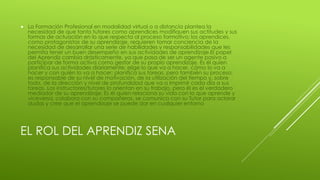 EL ROL DEL APRENDIZ SENA
 La Formación Profesional en modalidad virtual o a distancia plantea la
necesidad de que tanto tutores como aprendices modifiquen sus actitudes y sus
formas de actuación en lo que respecta al proceso formativo; los aprendices,
como protagonistas de su aprendizaje, requieren tomar conciencia de la
necesidad de desarrollar una serie de habilidades y responsabilidades que les
permita tener un buen desempeño en sus actividades de aprendizaje.El papel
del Aprendiz cambia drásticamente, ya que pasa de ser un agente pasivo a
participar de forma activa como gestor de su propio aprendizaje. Es él quien
planifica sus actividades diariamente; elige lo que va a hacer, cómo lo va a
hacer y con quién lo va a hacer; planifica sus tareas, pero también su proceso;
es responsable de su nivel de motivación, de la utilización del tiempo y, sobre
todo, de la dirección y nivel de profundidad que va a imprimir cada día a sus
tareas. Los instructores/tutores lo orientan en su trabajo, pero él es el verdadero
mediador de su aprendizaje: Es él quien relaciona su vida con lo que aprende y
viceversa, colabora con su compañeros, se comunica con su Tutor para aclarar
dudas y cree que el aprendizaje se puede dar en cualquier entorno
 