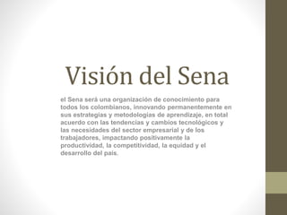 Visión del Sena
el Sena será una organización de conocimiento para
todos los colombianos, innovando permanentemente en
sus estrategias y metodologías de aprendizaje, en total
acuerdo con las tendencias y cambios tecnológicos y
las necesidades del sector empresarial y de los
trabajadores, impactando positivamente la
productividad, la competitividad, la equidad y el
desarrollo del país.