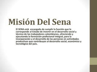 Misión Del Sena
El SENA está encargado de cumplir la función que le
corresponde al Estado de invertir en el desarrollo social y
técnico de los trabajadores colombianos, ofreciendo y
ejecutando la formación profesional integral, para la
incorporación y el desarrollo de las personas en actividades
productivas que contribuyan al desarrollo social, económico y
tecnológico del país.
 
