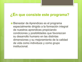 ¿En que consiste este programa?
 Bienestar de Aprendices es el programa
especialmente dirigido a la formación integral
de nuestros aprendices propiciando
condiciones y posibilidades que favorezcan
su desarrollo humano en las distintas
dimensiones y su mejoramiento de la calidad
de vida como individuos y como grupo
institucional.
 