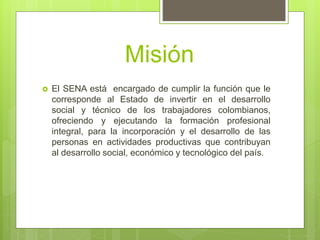 Misión
 El SENA está encargado de cumplir la función que le
corresponde al Estado de invertir en el desarrollo
social y técnico de los trabajadores colombianos,
ofreciendo y ejecutando la formación profesional
integral, para la incorporación y el desarrollo de las
personas en actividades productivas que contribuyan
al desarrollo social, económico y tecnológico del país.
 