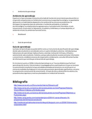 r. Ambiente de aprendizaje
Ambiente de aprendizaje
Espacioen el que converge el conjuntoarticuladode fuentesde conocimientoparadesarrollaren
el aprendizcompetenciasenel ámbitode laconcienciaylacapacidad tecnológica,lacapacidadde
abstraccióny la habilidadde adaptaciónaloscambiosde lasestructurasproductivas.Se
distinguenlossiguientestiposde ambientes:el ambiente polivalente,el ambiente
pluritecnológico,launidadproductivaagropecuaria,el aulaabiertade informática,el aula
convencional,el aulamóvil,el laboratorio,el auditorio,labiblioteca,el campodeportivo,el
ambiente virtual ylosambientesfuerade Centro.
s. Blackboard
t. Guía de aprendizaje
Guía de aprendizaje
Las Guías de Aprendizajesse puedendefinircomouninstrumentode planificacióndel aprendizaje,
donde cada estudiante esconsideradocomoun sujetoindividual ycolectivo.Individual porque
todoprocesode aprendizaje implicaesfuerzo,voluntad,motivaciónintrínseca,reflexióny
autonomíade cada estudiante.Colectivo,porquecadaestudiante necesitacontrastarinformación
y conocimiento,establecerprocesosde cooperaciónycolaboración,consultardiferentesfuentes
de informaciónque contribuyenal desarrollodel aprendizaje.
En el entornonuestro,el SENA,laGuía de Aprendizaje esun“recursodidácticoque facilitael
aprendizaje del alumno.Estácentradaenlapedagogíaactiva y participativaenlaque se reconoce
la autonomíadel estudiante Incluye actividadesplaneadasporprocesosyse constituye enun
elementomediadordiseñadoporel instructorparapromoveraprendizajessignificativos,asícomo
la comprensiónyconstrucciónde conocimiento. A travésde ésta se desarrollanlosvaloresylos
procedimientoscognitivosymotricesplanteadosenel módulode formación.
Bibliografía
http://www.sena.edu.co/Documents/Interno/Glosario.pdf
http://www.sena.edu.co/acerca-del-sena/quienes-somos/Paginas/Historia-
Vision-Mision-Valores-y-Simbolos.aspx
http://www.sena.edu.co/acerca-del-sena/quienes-somos/Paginas/Objetivos-y-
Funciones.aspx
http://www.vanguardia.com/santander/giron/259141-sena-ofrecera-14-
programas-de-formacion-en-el-cimi
http://centroindustrialmantenimientointegral.blogspot.com.co/2008/10/directorio-
corporativo.html
 