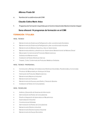 Alfonso Prada Gil
e. Nombre de la subdirectoradel CIMI
Claudia Celina Marín Ariza
f. Programasde formaciónimpartidosporel CentroIndustrialde MantenimientoIntegral
Sena ofrecerá 14 programas de formación en el CIMI
FORMACIÓN TITULADA
NIVEL TECNICO
 Mantenimiento de Sistemas de Refrigeración yAire acondicionado Doméstico
 Mantenimiento de Sistemas de Refrigeración yAire acondicionado Industrial
 Mantenimiento de Motores Gasolina y Gas en Automotores
 Mantenimiento eléctrico y electrónico en Automotores Mantenimiento de Motores Diesel
 Mecanizado Convencional de Productos Metalmecánicos
 Soldadura de Mantenimiento
 Instalación de Redes Eléctricas Internas
 Trazado, Corte, Conformado de Productos Metálicos Soldados
NIVEL TECNICO PROFESIONAL
 Construcción y Montaje de Instalaciones Eléctricas Industriales,Residenciales y Comerciales
 Procesos de Mecanizado por Arranque de Viruta
 Fabricación de Productos Metalmecánicos
 Mantenimiento Mecánico Industrial
 Mantenimiento de Hardware
 Mantenimiento de Equipos para Radio y Televisión Abiertos
 Instalación de Redes de Computadores
NIVEL TECNÓLOGO
 Análisis y Desarrollo de Sistemas de Información
 Administración de Redes de Computadores
 Diseño e Integración de Automatismos Mecatrónicos
 Automatización Industrial
 Construcciones Soldadas
 Administración de Redes de Computadores
 Mantenimiento Eléctrico Industrial
 Mantenimiento Electromecánico Industrial
 Mantenimiento de Equipo Biomédico
 