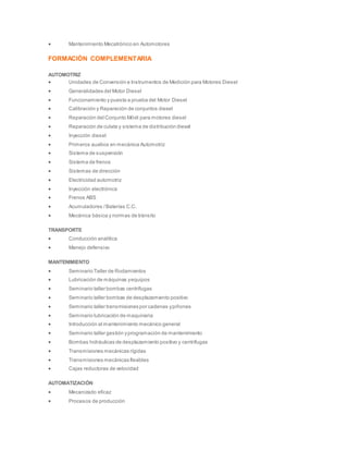  Mantenimiento Mecatrónico en Automotores
FORMACIÓN COMPLEMENTARIA
AUTOMOTRIZ
 Unidades de Conversión e Instrumentos de Medición para Motores Diesel
 Generalidades del Motor Diesel
 Funcionamiento y puesta a prueba del Motor Diesel
 Calibración y Reparación de conjuntos diesel
 Reparación del Conjunto Móvil para motores diesel
 Reparación de culata y sistema de distribución diesel
 Inyección diesel
 Primeros auxilios en mecánica Automotriz
 Sistema de suspensión
 Sistema de frenos
 Sistemas de dirección
 Electricidad automotriz
 Inyección electrónica
 Frenos ABS
 Acumuladores /Baterías C.C.
 Mecánica básica y normas de tránsito
TRANSPORTE
 Conducción analítica
 Manejo defensivo
MANTENIMIENTO
 Seminario Taller de Rodamientos
 Lubricación de máquinas yequipos
 Seminario taller bombas centrífugas
 Seminario taller bombas de desplazamiento positivo
 Seminario taller transmisiones por cadenas ypiñones
 Seminario lubricación de maquinaria
 Introducción al mantenimiento mecánico general
 Seminario taller gestión yprogramación de mantenimiento
 Bombas hidráulicas de desplazamiento positivo y centrífugas
 Transmisiones mecánicas rígidas
 Transmisiones mecánicas flexibles
 Cajas reductoras de velocidad
AUTOMATIZACIÓN
 Mecanizado eficaz
 Procesos de producción
 