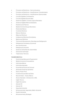  Principios de Electrónica – Semiconductores
 Principios de Electrónica – Amplificadores Transistorizados
 Principios de Electrónica – Amplificadores Operacionales
 Circuitos Digitales Combinatorios
 Circuitos Digitales Secuénciales
 Sistemas Digitales.Circuitos Lógicos Avanzados
 Sistemas Digitales Microcontroladores
 Electrónica de Potencia
 Mantenimiento de Equipo Biomédico
 Electricidad Básica
 Controles Eléctricos
 Motores Eléctricos
 Máquinas Eléctricas
 Instalaciones Eléctricas Domiciliarias
 Mediciones Eléctricas
 Técnicas de Recuperación y Reciclaje para Refrigeración
 Refrigeración Doméstica yComercial
 Aire Acondicionado
 Refrigeración Industrial
 Sistemas de Distribución y Acometidas
 Generación de Energía
 Tratamientos Térmicos
TELEINFORMÁTICA
 Herramientas Básicas de Programación
 Mantenimiento de Computadores
 Informática Básica
 Informática Avanzada
 Ensamble de Equipo de Cómputo
 Ambientes Sistemas Operativos
 Word y Power Point
 Fundamento para Base de Datos
 Base de Datos – Access Básico
 Access Avanzado e Introducción a SQL
 Inglés Técnico
 Inglés Discoveries
 Autocad 2D
 Autocad 3D
 Seguridad Industrial
 Almacenamiento,Seguridad y Medio Ambiente
 Gestión Ambiental
 Almacenamiento y Bodegaje
 