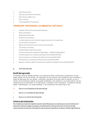  Salud Ocupacional
 Seminario de Derechos Humanos
 Ética Sexual y Matrimonio
 Ética y Familia
 Tecnología Básica Transversal
FORMACIÓN PROFESIONAL EN AMBIENTES VIRTUALES
 Cátedra Virtual de Pensamiento Empresarial
 Planes de Negocio
 Mentalidad Empresarial
 El Mundo de las Redes
 Fundamentación de la Formación Integral con base en Competencias
 Comunicación y Educación
 Medios de Información y Comunicación Audiovisuales
 Tecnología y Sociedad
 Estatuto Orgánico del Presupuesto
 Tutoría en Ambientes Virtuales de Aprendizaje – Plataforma Black Board
 Fundamentación de un Sistema de Gestión de la Calidad ISO 9000
 Documentación de un Sistema de Gestión de la Calidad ISO 9000
 Planificación en un Sistema de Gestión de la Calidad ISO 9000
 Medición, Análisis y Mejora Continua de un Sistema de Gestión de la Calidad ISO 9000
g. Perfil del aprendiz
Perfil del aprendiz
El aprendiz Sena es aquella persona con conciencia crítica, constructiva y respetuosa con las
ideas propias y la de los demás, con capacidad de dar solución a los problemas que se enfrenta a
diario.se deja guiar por sus valores y principios buscando así el bien para los demás y el de sí
mismo. Es una persona creativa que puede transformar una situación y no se deja vencer por los
obstáculos que se presentan en su vida diaria y consigue lo que se propone, se adapta al cambio
global enfrentándose con responsabilidad a las situaciones de nuestro diario vivir.
h. Que es unacompetenciade aprendizaje
i. Que es unresultadode aprendizaje
j. Que es uncriteriode evaluación
Criteriode Evaluación
Enunciadoque expresael gradoytipode aprendizaje que se esperaque seaalcanzadoporel
Aprendizrespectoaalgúnconcepto,procedimientooactitudconcreta.El criteriopuede
representarse atravésde indicadoresodescriptoresespecíficos.Proveenseñalessignificativas
 