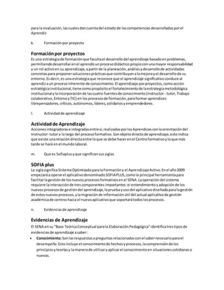 para la evaluación,lascualesdancuentadel estadode lascompetenciasdesarrolladasporel
Aprendiz
k. Formaciónpor proyecto
Formaciónpor proyectos
Es una estrategiade formaciónque facultael desarrollodel aprendizaje basadoenproblemas,
permitiendodesarrollarenel aprendizunprocesodidáctico propioconunamayor responsabilidad
y un rol activoen su aprendizaje,apartirde la planeación,análisisydesarrollode actividades
concretaspara proponersolucionesprácticasque contribuyanalamejorayel desarrollode su
entorno.Esdecir,es una estrategiaque reconoce que el aprendizaje significativoconduce al
aprendizaun procesoinherente de conocimiento.El aprendizaje porproyectos,comoacción
estratégicainstitucional,tienecomopropósitoel fortalecimientode laestrategiametodológica
institucionalylaincorporaciónde lascuatro fuentesde conocimiento(Instructor - tutor,Trabajo
colaborativo,EntornoyTIC) en losprocesosde formación,paraformar aprendices
librepensadores,críticos,autónomos,líderes,solidariosyemprendedores.
l. Actividadde aprendizaje
Actividadde Aprendizaje
Accionesintegradorase integradasentresí,realizadasporlosAprendicesconlaorientacióndel
Instructor- tutora lolargo del procesoformativo.Sonobjetodirectode aprendizaje;estoindica
que existe unarelacióndirectaentre loque se debe hacerenel Centroformativoyloque más
tarde se hará enel mundolaboral.
m. Que es Sofiaplus yque significansus siglas
SOFIA plus
La siglasignificaSistemaOptimizadoparalaFormacióny el AprendizajeActivo.Enel año2009
empezaráa operarel aplicativodenominadoSOFIAPLUS,comola principal herramientapara
facilitarlagestiónde losnuevosprocesosformativosenel SENA.Laoperacióndel sistema
requiere lainteracciónde trescomponentes importantes:el entendimientoyadopciónde los
nuevosprocesosde gestióndel aprendizaje,lapruebayusodel aplicativodiseñadoparalagestión
de estosnuevosprocesos,ylamigraciónde informaciónútil del actual aplicativode gestión
académicade centroshacia el nuevoaplicativoque soportarátodoslosprocesos.
n. Evidenciasde aprendizaje
Evidencias de Aprendizaje
El SENA ensu “Base TeóricaConceptual parala ElaboraciónPedagógica”identificatrestiposde
evidenciasde aprendizaje asaber:
 Conocimiento:Sonlasrespuestasapreguntasrelacionadasconel sabernecesarioparael
desempeño.Estoincluye el conocimientode hechosyprocesos,lacomprensiónde los
principiosyteoríasy la manerade utilizaryaplicarel conocimientoen situacionescotidianaso
nuevas.
 