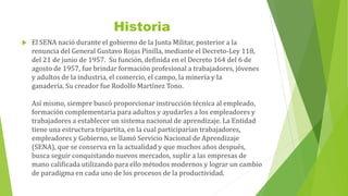 Historia
 El SENA nació durante el gobierno de la Junta Militar, posterior a la
renuncia del General Gustavo Rojas Pinilla, mediante el Decreto-Ley 118,
del 21 de junio de 1957. Su función, definida en el Decreto 164 del 6 de
agosto de 1957, fue brindar formación profesional a trabajadores, jóvenes
y adultos de la industria, el comercio, el campo, la minería y la
ganadería. Su creador fue Rodolfo Martínez Tono.
Así mismo, siempre buscó proporcionar instrucción técnica al empleado,
formación complementaria para adultos y ayudarles a los empleadores y
trabajadores a establecer un sistema nacional de aprendizaje. La Entidad
tiene una estructura tripartita, en la cual participarían trabajadores,
empleadores y Gobierno, se llamó Servicio Nacional de Aprendizaje
(SENA), que se conserva en la actualidad y que muchos años después,
busca seguir conquistando nuevos mercados, suplir a las empresas de
mano calificada utilizando para ello métodos modernos y lograr un cambio
de paradigma en cada uno de los procesos de la productividad.
 