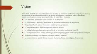 Visión
En el 2020, el SENA será una Entidad de clase mundial en formación profesional integral y en el uso y
apropiación de tecnología e innovación al servicio de personas y empresas; habrá contribuido
decisivamente a incrementar la competitividad de Colombia a través de:
 Los relevantes aportes a la productividad de las empresas.
 La contribución a la efectiva generación de empleo y la superación de la pobreza.
 El aporte de fuerza laboral innovadora a las empresas y regiones.
 La integralidad de sus egresados y su vocación de servicio.
 La calidad y los estándares internacionales de su formación profesional integral.
 La incorporación de las últimas tecnologías en las empresas y en la formación profesional integral.
 Su estrecha relación con el sector educativo (media y superior)
 La excelencia en la gestión de sus recursos (humanos, físicos, tecnológicos, financieros).
 