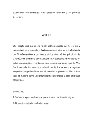 5.Contienen contenidos que no se pueden actualizar y solo permite
su lectura.
WEB 2.0
El concepto Web 2.0 es una noción artificial puesto que la filosofía y
la arquitectura original de la Web permanece idéntica a la planteada
por Tim-Bernes-Lee a comienzos de los años 90. Los principios de
simpleza en el diseño, accesibilidad, interoperabilidad y separación
entre presentación y contenido son los mismos desde que la Web
fue inventada. Lo que ha cambiado es la forma en que algunas
empresas y organizaciones han afrontado sus proyectos Web y ante
todo la manera cómo la comunidad ha respondido a esos enfoques
específicos.
VENTAJAS:
1. Software legal: No hay que preocuparse por licencia alguna.
2. Disponibles desde cualquier lugar.
 
