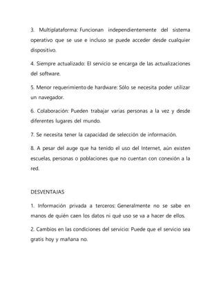 3. Multiplataforma: Funcionan independientemente del sistema
operativo que se use e incluso se puede acceder desde cualquier
dispositivo.
4. Siempre actualizado: El servicio se encarga de las actualizaciones
del software.
5. Menor requerimiento de hardware: Sólo se necesita poder utilizar
un navegador.
6. Colaboración: Pueden trabajar varias personas a la vez y desde
diferentes lugares del mundo.
7. Se necesita tener la capacidad de selección de información.
8. A pesar del auge que ha tenido el uso del Internet, aún existen
escuelas, personas o poblaciones que no cuentan con conexión a la
red.
DESVENTAJAS
1. Información privada a terceros: Generalmente no se sabe en
manos de quién caen los datos ni qué uso se va a hacer de ellos.
2. Cambios en las condiciones del servicio: Puede que el servicio sea
gratis hoy y mañana no.
 