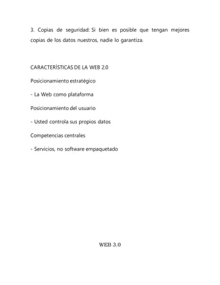 3. Copias de seguridad: Si bien es posible que tengan mejores
copias de los datos nuestros, nadie lo garantiza.
CARACTERÍSTICAS DE LA WEB 2.0
Posicionamiento estratégico
- La Web como plataforma
Posicionamiento del usuario
- Usted controla sus propios datos
Competencias centrales
- Servicios, no software empaquetado
WEB 3.0
 