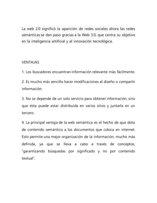 La web 2.0 significó la aparición de redes sociales ahora las redes
semánticas se dan paso gracias a la Web 3.0, que centra su objetivo
en la inteligencia artificial y al innovación tecnológica.
VENTAJAS
1. Los buscadores encuentran información relevante más fácilmente.
2. Es mucho más sencillo hacer modificaciones al diseño o compartir
información.
3. No se depende de un solo servicio para obtener información, sino
que ésta puede estar distribuida en varios sitios y juntarla en un
tercero.
4. La principal ventaja de la web semántica es el hecho de que dota
de contenido semántico a los documentos que coloca en internet.
Esto permite una mejor organización de la información, mucho más
definida, ya que se lleva a cabo a través de conceptos,
“garantizando búsquedas por significado y no por contenido
textual”.
 