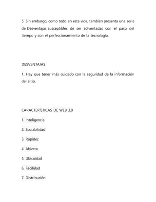 5. Sin embargo, como todo en esta vida, también presenta una serie
de Desventajas susceptibles de ser solventadas con el paso del
tiempo y con el perfeccionamiento de la tecnología.
DESVENTAJAS
1. Hay que tener más cuidado con la seguridad de la información
del sitio.
CARACTERÍSTICAS DE WEB 3.0
1. Inteligencia
2. Sociabilidad
3. Rapidez
4. Abierta
5. Ubicuidad
6. Facilidad
7. Distribución
 