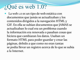 ¿Qué es web 1.0?
 La web 1.0 es un tipo de web estática con
documentos que jamás se actualizaban y los
contenidos dirigid...