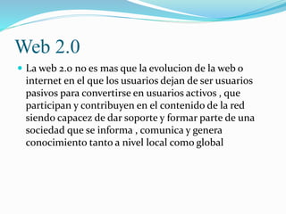 ORIGEN DE LA WEB 2.0
 El término y el concepto Web 2.0 son aún motivo
de debate. Tim Berners-Lee, inventor de la World
Wi...