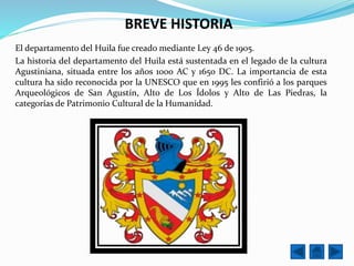BREVE HISTORIA
El departamento del Huila fue creado mediante Ley 46 de 1905.
La historia del departamento del Huila está sustentada en el legado de la cultura
Agustiniana, situada entre los años 1000 AC y 1650 DC. La importancia de esta
cultura ha sido reconocida por la UNESCO que en 1995 les confirió a los parques
Arqueológicos de San Agustín, Alto de Los Ídolos y Alto de Las Piedras, la
categorías de Patrimonio Cultural de la Humanidad.
 