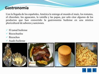 Gastronomía
Con la llegada de los españoles, América le entrego al mundo el maíz, los tomates,
el chocolate, los aguacates, la vainilla y las papas, por solo citar algunos de los
productos que han convertido la gastronomía huilense en una mixtica
pluricultural de sabores y sanciones.
 El tamal huilense
 Bizcochuelos
 Bizcochos
 Asado huilense
 