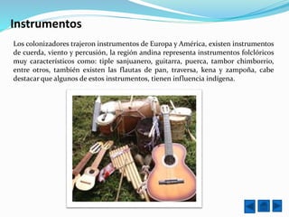 Instrumentos
Los colonizadores trajeron instrumentos de Europa y América, existen instrumentos
de cuerda, viento y percusión, la región andina representa instrumentos folclóricos
muy característicos como: tiple sanjuanero, guitarra, puerca, tambor chimborrio,
entre otros, también existen las flautas de pan, traversa, kena y zampoña, cabe
destacar que algunos de estos instrumentos, tienen influencia indígena.
 