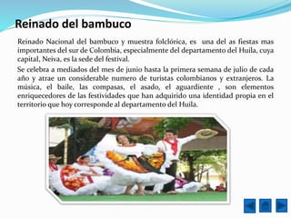 Reinado del bambuco
Reinado Nacional del bambuco y muestra folclórica, es una del as fiestas mas
importantes del sur de Colombia, especialmente del departamento del Huila, cuya
capital, Neiva, es la sede del festival.
Se celebra a mediados del mes de junio hasta la primera semana de julio de cada
año y atrae un considerable numero de turistas colombianos y extranjeros. La
música, el baile, las compasas, el asado, el aguardiente , son elementos
enriquecedores de las festividades que han adquirido una identidad propia en el
territorio que hoy corresponde al departamento del Huila.
 