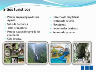 Sitios turísticos
 Parque arqueológico de San
Agustín
 Salto de bordones
 salto de mortiño
 Parque nacional cueva de los
guacharos
 Caja de agua
 Estrecho de magdalena
 Represa de Betania
 Playa juncal
 Los termales de rivera
 Represa de quimbo
 