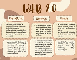 WEB 2.0
Características Desventajas Ventajas
- Su característica principal es la
interactividad en todas sus variantes,
tanto bidireccional como
multidireccional. Es una web hecha para
los usuarios, es simple y pensada para
que cualquier ciudadano pueda ser capaz
de manejarla.
- Se pierde un poco el contacto
físico entre alumno profesor,
que es de gran importancia
para captar las posibles
aéreas de fallas que presente
el alumno.
- La enseñanza es no
personalizada, ya que el uso
de este medio es por tiempo
limitado y esto no permite a
tender alumno por alumno.
- Las aplicaciones web 2.0 permiten
realizar lo mismo que las de
escritorio pero con las siguientes
mejoras:
- Centralización de la información
del cliente en una única base de
datos segura
Almacenamiento de la información
en servidores seguros, contra robo,
incendio, corte de luz, etc…
- La red nos facilita directamente las
herramientas para compartir
información sin necesidad de
instalarlas. Por lo que podemos
acceder a ellas desde cualquier
dispositivo fijo o móvil y desde
cualquier ubicación.
- La enseñanza es no personalizada,
ya que el uso de este medio es por
tiempo limitado y esto no permite
a tender alumno por alumno.
- Se le deja toda la responsabilidad
al alumno, ya que el podrá decidir
que ver y que hacer cuando este
frente al computador.
- Compatibilidad con cualquier
dispositivo que tenga
navegador como PC,
SmartPhones, PDA,
Videoconsolas, etc…
 