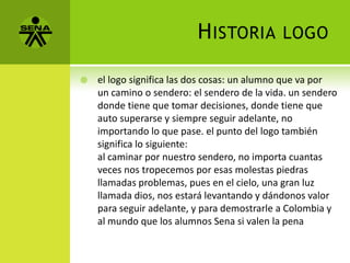 H ISTORIA          LOGO

   el logo significa las dos cosas: un alumno que va por
    un camino o sendero: el sendero de la vida. un sendero
    donde tiene que tomar decisiones, donde tiene que
    auto superarse y siempre seguir adelante, no
    importando lo que pase. el punto del logo también
    significa lo siguiente:
    al caminar por nuestro sendero, no importa cuantas
    veces nos tropecemos por esas molestas piedras
    llamadas problemas, pues en el cielo, una gran luz
    llamada dios, nos estará levantando y dándonos valor
    para seguir adelante, y para demostrarle a Colombia y
    al mundo que los alumnos Sena si valen la pena
 