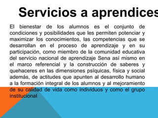 Servicios a aprendices
El bienestar de los alumnos es el conjunto de
condiciones y posibilidades que les permiten potenciar y
maximizar los conocimientos, las competencias que se
desarrollan en el proceso de aprendizaje y en su
participación, como miembro de la comunidad educativa
del servicio nacional de aprendizaje Sena así mismo en
el marco referencial y la construcción de saberes y
quehaceres en las dimensiones psíquicas, física y social
además, de actitudes que apunten al desarrollo humano
a la formación integral de los alumnos y al mejoramiento
de su calidad de vida como individuos y como el grupo
institucional
 