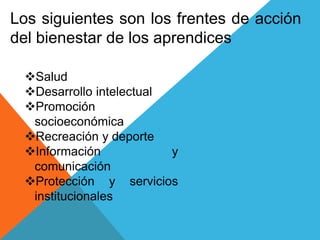 Los siguientes son los frentes de acción
del bienestar de los aprendices
Salud
Desarrollo intelectual
Promoción
socioeconómica
Recreación y deporte
Información y
comunicación
Protección y servicios
institucionales
 