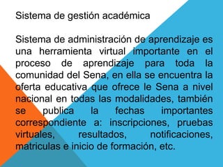 Sistema de gestión académica
Sistema de administración de aprendizaje es
una herramienta virtual importante en el
proceso de aprendizaje para toda la
comunidad del Sena, en ella se encuentra la
oferta educativa que ofrece le Sena a nivel
nacional en todas las modalidades, también
se publica la fechas importantes
correspondiente a: inscripciones, pruebas
virtuales, resultados, notificaciones,
matriculas e inicio de formación, etc.
 