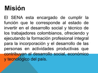 Misión
El SENA esta encargado de cumplir la
función que le corresponde al estado de
invertir en el desarrollo social y técnico de
los trabajadores colombianos, ofreciendo y
ejecutando la formación profesional integral
para la incorporación y el desarrollo de las
personas en actividades productivas que
contribuyan al desarrollo social, económico
y tecnológico del país.
 