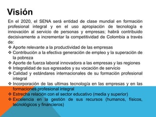 Visión
En el 2020, el SENA será entidad de clase mundial en formación
profesional integral y en el uso apropiación de tecnología e
innovación al servicio de personas y empresas; habrá contribuido
decisivamente a incrementar la competitividad de Colombia a través
de:
 Aporte relevante a la productividad de las empresas
 Contribución a la efectiva generación de empleo y la superación de
la pobreza
 Aporte de fuerza laboral innovadora a las empresas y las regiones
 Integralidad de sus egresados y su vocación de servicio
 Calidad y estándares internacionales de su formación profesional
integral
 Incorporación de las ultimas tecnología en las empresas y en las
formaciones profesional integral
 Estrecha relación con el sector educativo (media y superior)
 Excelencia en la gestión de sus recursos (humanos, físicos,
tecnológicos y financieros)
 