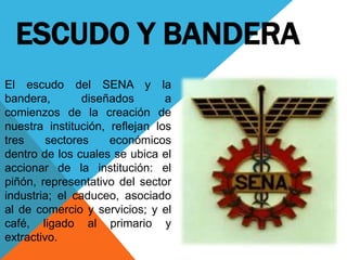 ESCUDO Y BANDERA
El escudo del SENA y la
bandera, diseñados a
comienzos de la creación de
nuestra institución, reflejan los
tres sectores económicos
dentro de los cuales se ubica el
accionar de la institución: el
piñón, representativo del sector
industria; el caduceo, asociado
al de comercio y servicios; y el
café, ligado al primario y
extractivo.
 