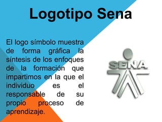 Logotipo Sena
El logo símbolo muestra
de forma gráfica la
síntesis de los enfoques
de la formación que
impartimos en la que el
individuo es el
responsable de su
propio proceso de
aprendizaje.
 