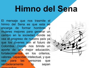 Himno del Sena
El mensaje que nos trasmite el
himno del Sena es que esta se
encarga de formar hombres y
mujeres mejores para generar un
cambio en la sociedad donde se
vea el progreso de nuestro país ya
que los jóvenes son el futuro de
Colombia. Donde nos brinda un
aporte de una mejor educación,
fortalecimientos en los criterios,
valores, capacidad intelectual, y que
sea para las personas que
verdaderamente lo sepan
 