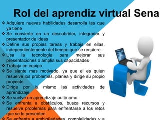 Rol del aprendiz virtual Sena
 Adquiere nuevas habilidades desarrolla las que
ya tiene
 Se convierte en un descubridor, integrador y
presentador de ideas
 Define sus propias tareas y trabaja en ellas,
independientemente del tiempo que se requiere
 Usa la tecnología para mejorar sus
presentaciones o amplia sus capacidades
 Trabaja en equipo
 Se siente mas motivado, ya que el es quien
resuelve los problemas, planea y dirige su propio
proyecto
 Dirige por is mismo las actividades de
aprendizaje
 Se vuelve un aprendizaje autónomo
 Se enfrenta a obstáculos, busca recursos y
resuelve problemas para enfrentarse a los retos
que se le presenten
 