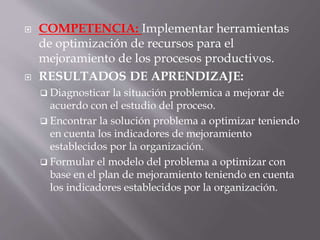  COMPETENCIA: Implementar herramientas
de optimización de recursos para el
mejoramiento de los procesos productivos.
 RESULTADOS DE APRENDIZAJE:
 Diagnosticar la situación problemica a mejorar de
acuerdo con el estudio del proceso.
 Encontrar la solución problema a optimizar teniendo
en cuenta los indicadores de mejoramiento
establecidos por la organización.
 Formular el modelo del problema a optimizar con
base en el plan de mejoramiento teniendo en cuenta
los indicadores establecidos por la organización.
 