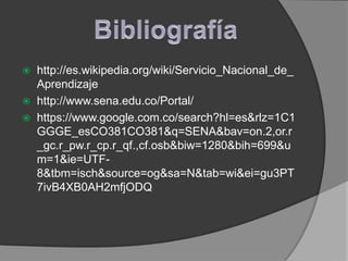    http://es.wikipedia.org/wiki/Servicio_Nacional_de_
    Aprendizaje
   http://www.sena.edu.co/Portal/
   https://www.google.com.co/search?hl=es&rlz=1C1
    GGGE_esCO381CO381&q=SENA&bav=on.2,or.r
    _gc.r_pw.r_cp.r_qf.,cf.osb&biw=1280&bih=699&u
    m=1&ie=UTF-
    8&tbm=isch&source=og&sa=N&tab=wi&ei=gu3PT
    7ivB4XB0AH2mfjODQ
 