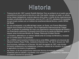    Transcurría el año 1957 cuando Rodolfo Martínez Tono se embarcó en el sueño que se
    convertiría en la que sería la obra de su vida. Ese sueño, recogía, en parte, un anhelo
    de las clases trabajadores, quienes algunos años antes, a través de las organizaciones
    sociales constituidas en ese entonces, como la UTC y la CTC, plantearon la necesidad
    de que el país contara con un instituto de enseñanza laboral técnica, a estilo SENAI
    del Brasil.
   En una conversación, a la orilla del lago Leman, en Suiza, con Francis Blanchard,
    director de la División de Formación, de la Organización Internacional del Trabajo
    (OIT), se planteó la posibilidad de crear una organización descentralizada del Estado y
    con financiación autónoma. El proyecto tomó forma en la mente de Martínez, quien lo
    expuso ante el entonces Ministro de Trabajo, Raimundo Emiliani Román.
   La iniciativa, defendida en un intenso debate ante el Consejo de Ministros y revisada
    por un comité asesor, fue aprobada.
   Así, el SENA nació durante el Gobierno de la Junta Militar, posterior a la renuncia del
    General Gustavo Rojas Pinilla, mediante el Decreto-Ley 118, del 21 de junio de 1957.
   Sus funciones, definidas en el Decreto 164 del 6 de agosto de 1957, eran brindar
    formación profesional a los trabajadores, jóvenes y adultos de la industria, el comercio,
    la agricultura, la minería y la ganadería.
   Así mismo, su fin era proporcionar instrucción técnica al empleado, formación
    acelerada para los adultos y ayudarles a los empleadores y trabajadores a establecer
    un sistema nacional de aprendizaje.
 