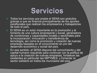  Todos los servicios que presta el SENA son gratuitos
  gracias a que se financia principalmente de los aportes
  parafiscales que realizan los empresarios y trabajadores
  de todo el país.
 El SENA es un actor importante en la promoción y el
  fomento de una cultura empresarial y social, generadora
  de condiciones y capacidades locales y sectoriales para
  la incorporación, innovación y transferencia de
  tecnología, así como la promoción y creación de nuevas
  empresas basadas en el conocimiento en pro del
  desarrollo económico y social del país.
 En ese sentido, el SENA dispone del conocimiento y del
  capital humano requerido para continuar con la política de
  apoyo a la creación de nuevas empresas, fortalecer las
  existentes en particular las MIPYMES, y fomentar el
  sector solidario en todos los municipios del país.
 